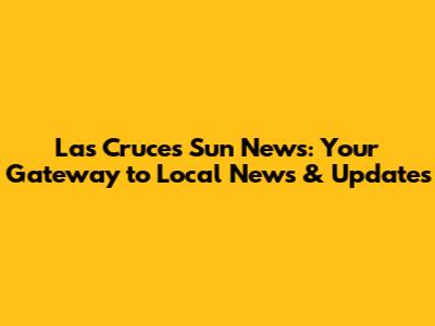 Las Cruces Sun News: Your Gateway to Local News & Updates