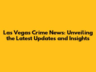 Las Vegas Crime News: Unveiling the Latest Updates and Insights