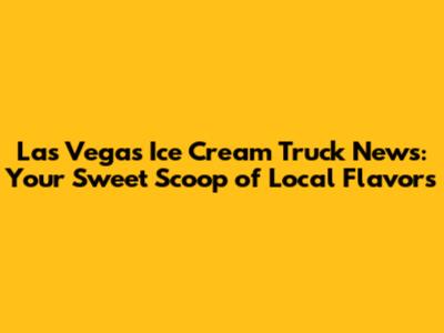Las Vegas Ice Cream Truck News: Your Sweet Scoop of Local Flavors