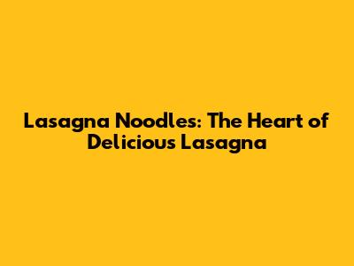 Lasagna Noodles: The Heart of Delicious Lasagna