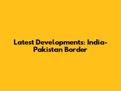 Latest Developments: India-Pakistan Border