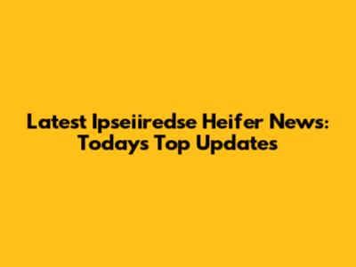 Latest Ipseiiredse Heifer News: Today's Top Updates