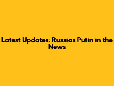 Latest Updates: Russia's Putin in the News