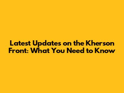 Latest Updates on the Kherson Front: What You Need to Know