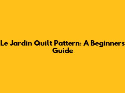 Le Jardin Quilt Pattern: A Beginner's Guide