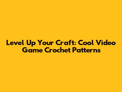Level Up Your Craft: Cool Video Game Crochet Patterns