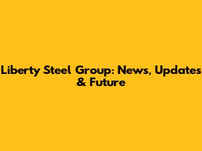 Liberty Steel Group: News, Updates & Future