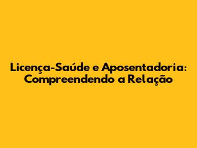 Licença-Saúde e Aposentadoria: Compreendendo a Relação