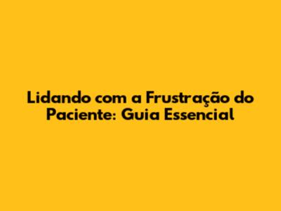 Lidando com a Frustração do Paciente: Guia Essencial