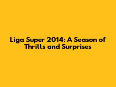 Liga Super 2014: A Season of Thrills and Surprises
