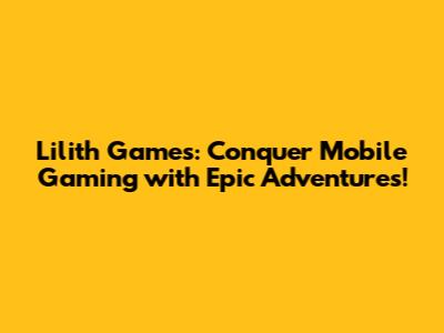 Lilith Games: Conquer Mobile Gaming with Epic Adventures!