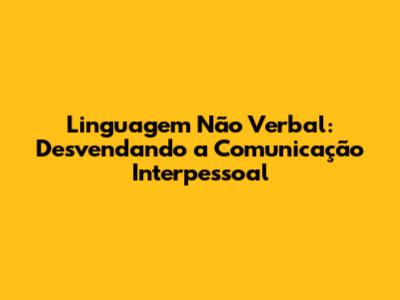 Linguagem Não Verbal: Desvendando a Comunicação Interpessoal