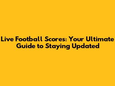 Live Football Scores: Your Ultimate Guide to Staying Updated