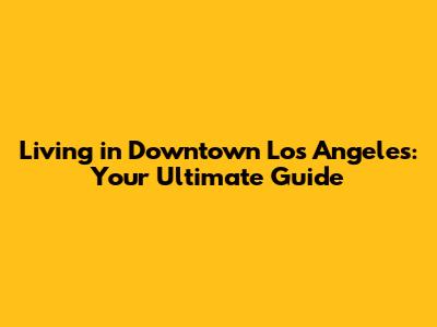 Living in Downtown Los Angeles: Your Ultimate Guide