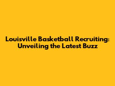 Louisville Basketball Recruiting: Unveiling the Latest Buzz