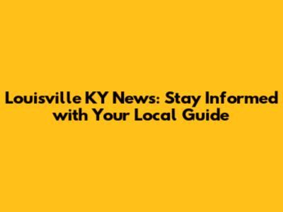 Louisville KY News: Stay Informed with Your Local Guide