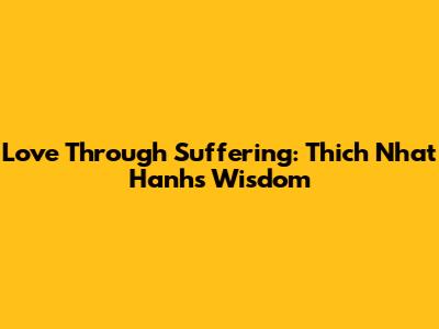 Love Through Suffering: Thich Nhat Hanh's Wisdom