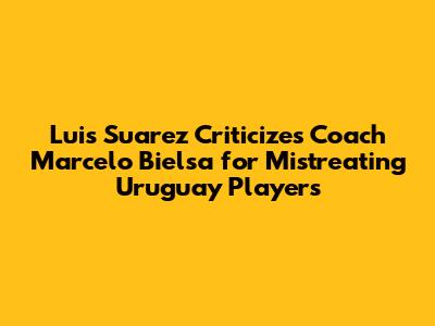 Luis Suarez Criticizes Coach Marcelo Bielsa for Mistreating Uruguay Players