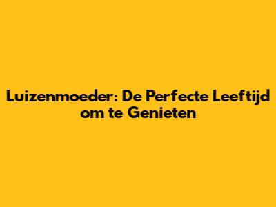 Luizenmoeder: De Perfecte Leeftijd om te Genieten