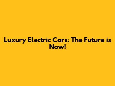 Luxury Electric Cars: The Future is Now!
