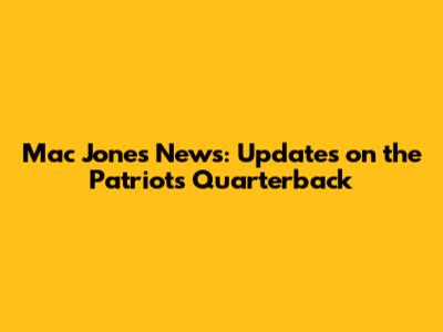 Mac Jones News: Updates on the Patriots' Quarterback