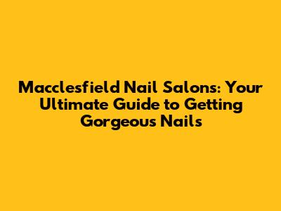 Macclesfield Nail Salons: Your Ultimate Guide to Getting Gorgeous Nails