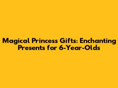 Magical Princess Gifts: Enchanting Presents for 6-Year-Olds