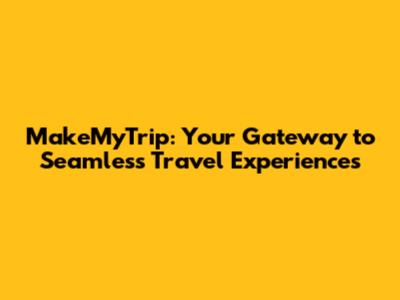 MakeMyTrip: Your Gateway to Seamless Travel Experiences