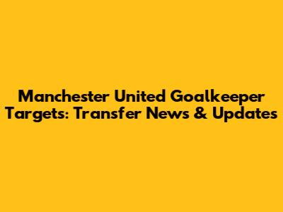 Manchester United Goalkeeper Targets: Transfer News & Updates