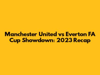 Manchester United vs Everton FA Cup Showdown: 2023 Recap
