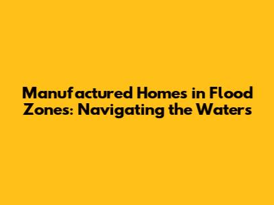 Manufactured Homes in Flood Zones: Navigating the Waters