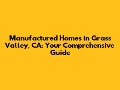 Manufactured Homes in Grass Valley, CA: Your Comprehensive Guide