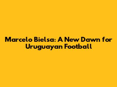 Marcelo Bielsa: A New Dawn for Uruguayan Football