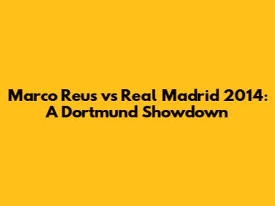 Marco Reus vs Real Madrid 2014: A Dortmund Showdown