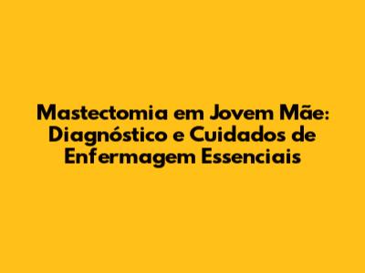 Mastectomia em Jovem Mãe: Diagnóstico e Cuidados de Enfermagem Essenciais