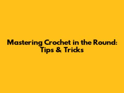 Mastering Crochet in the Round: Tips & Tricks