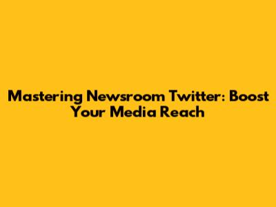 Mastering Newsroom Twitter: Boost Your Media Reach
