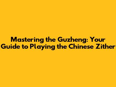 Mastering the Guzheng: Your Guide to Playing the Chinese Zither
