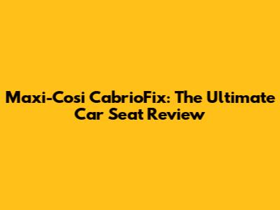 Maxi-Cosi CabrioFix: The Ultimate Car Seat Review