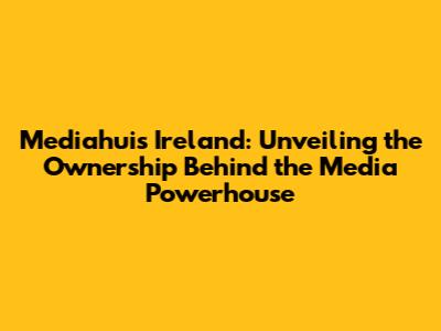 Mediahuis Ireland: Unveiling the Ownership Behind the Media Powerhouse