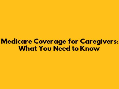 Medicare Coverage for Caregivers: What You Need to Know