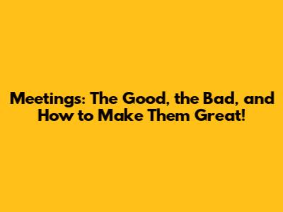 Meetings: The Good, the Bad, and How to Make Them Great!
