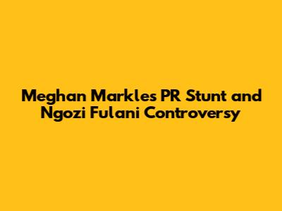 Meghan Markle's PR Stunt and Ngozi Fulani Controversy