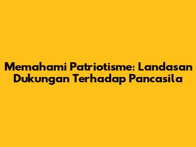 Memahami Patriotisme: Landasan Dukungan Terhadap Pancasila
