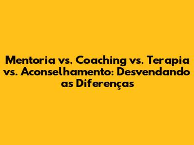 Mentoria vs. Coaching vs. Terapia vs. Aconselhamento: Desvendando as Diferenças