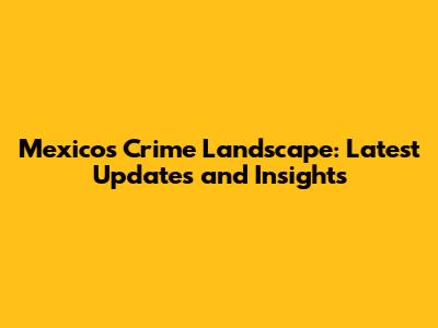 Mexico's Crime Landscape: Latest Updates and Insights