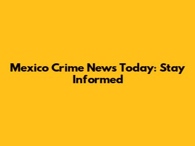 Mexico Crime News Today: Stay Informed