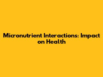 Micronutrient Interactions: Impact on Health