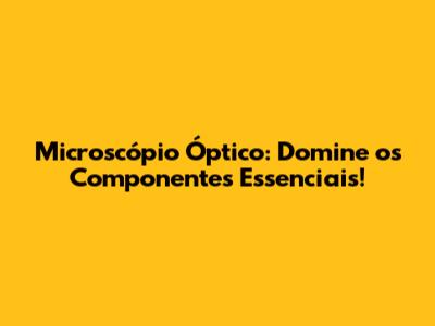 Microscópio Óptico: Domine os Componentes Essenciais!