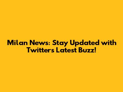 Milan News: Stay Updated with Twitter's Latest Buzz!